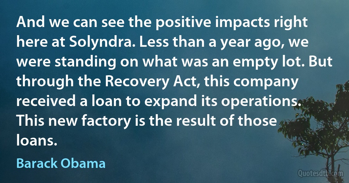 And we can see the positive impacts right here at Solyndra. Less than a year ago, we were standing on what was an empty lot. But through the Recovery Act, this company received a loan to expand its operations. This new factory is the result of those loans. (Barack Obama)