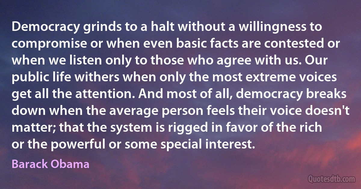 Democracy grinds to a halt without a willingness to compromise or when even basic facts are contested or when we listen only to those who agree with us. Our public life withers when only the most extreme voices get all the attention. And most of all, democracy breaks down when the average person feels their voice doesn't matter; that the system is rigged in favor of the rich or the powerful or some special interest. (Barack Obama)