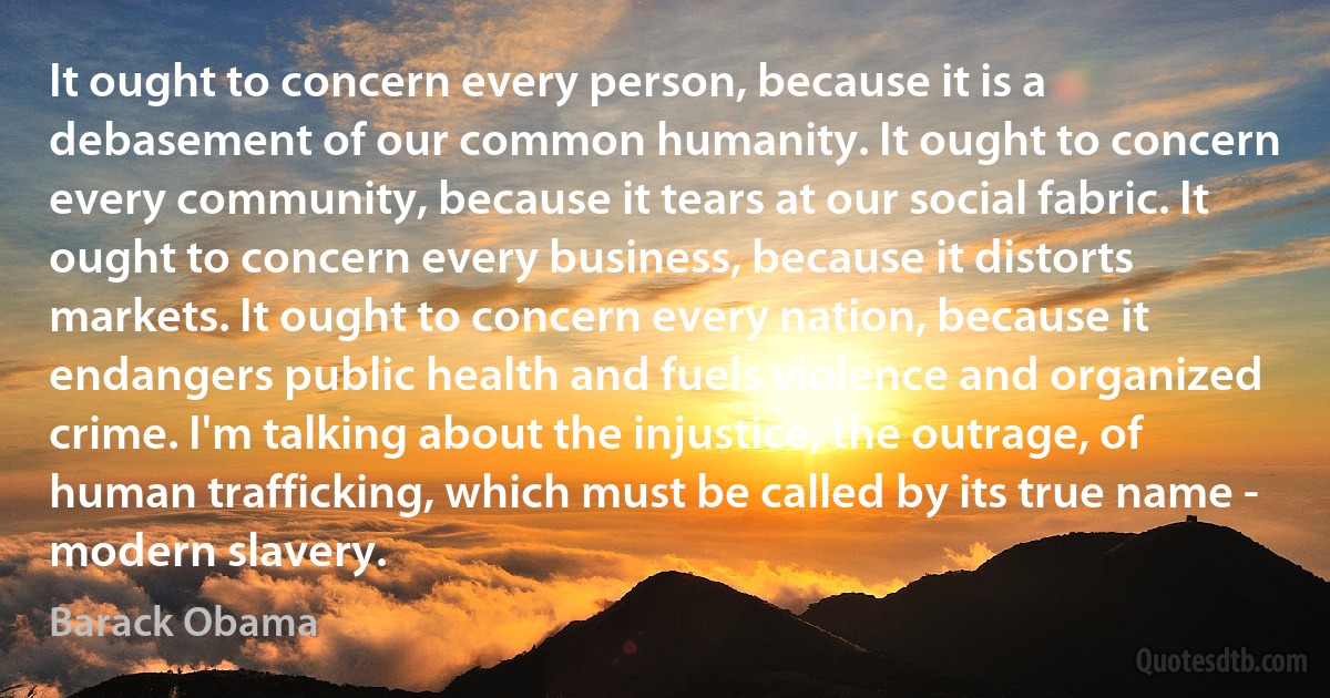 It ought to concern every person, because it is a debasement of our common humanity. It ought to concern every community, because it tears at our social fabric. It ought to concern every business, because it distorts markets. It ought to concern every nation, because it endangers public health and fuels violence and organized crime. I'm talking about the injustice, the outrage, of human trafficking, which must be called by its true name - modern slavery. (Barack Obama)