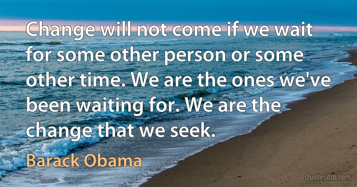 Change will not come if we wait for some other person or some other time. We are the ones we've been waiting for. We are the change that we seek. (Barack Obama)