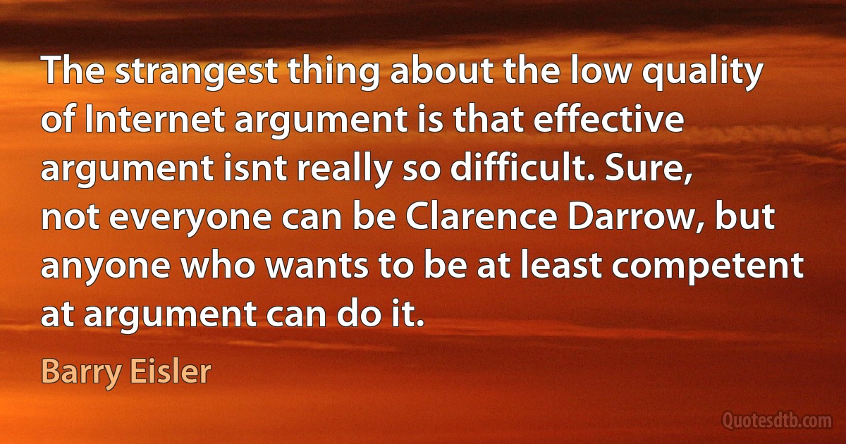 The strangest thing about the low quality of Internet argument is that effective argument isnt really so difficult. Sure, not everyone can be Clarence Darrow, but anyone who wants to be at least competent at argument can do it. (Barry Eisler)