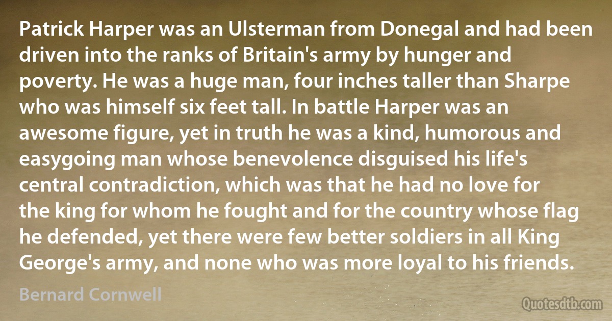 Patrick Harper was an Ulsterman from Donegal and had been driven into the ranks of Britain's army by hunger and poverty. He was a huge man, four inches taller than Sharpe who was himself six feet tall. In battle Harper was an awesome figure, yet in truth he was a kind, humorous and easygoing man whose benevolence disguised his life's central contradiction, which was that he had no love for the king for whom he fought and for the country whose flag he defended, yet there were few better soldiers in all King George's army, and none who was more loyal to his friends. (Bernard Cornwell)