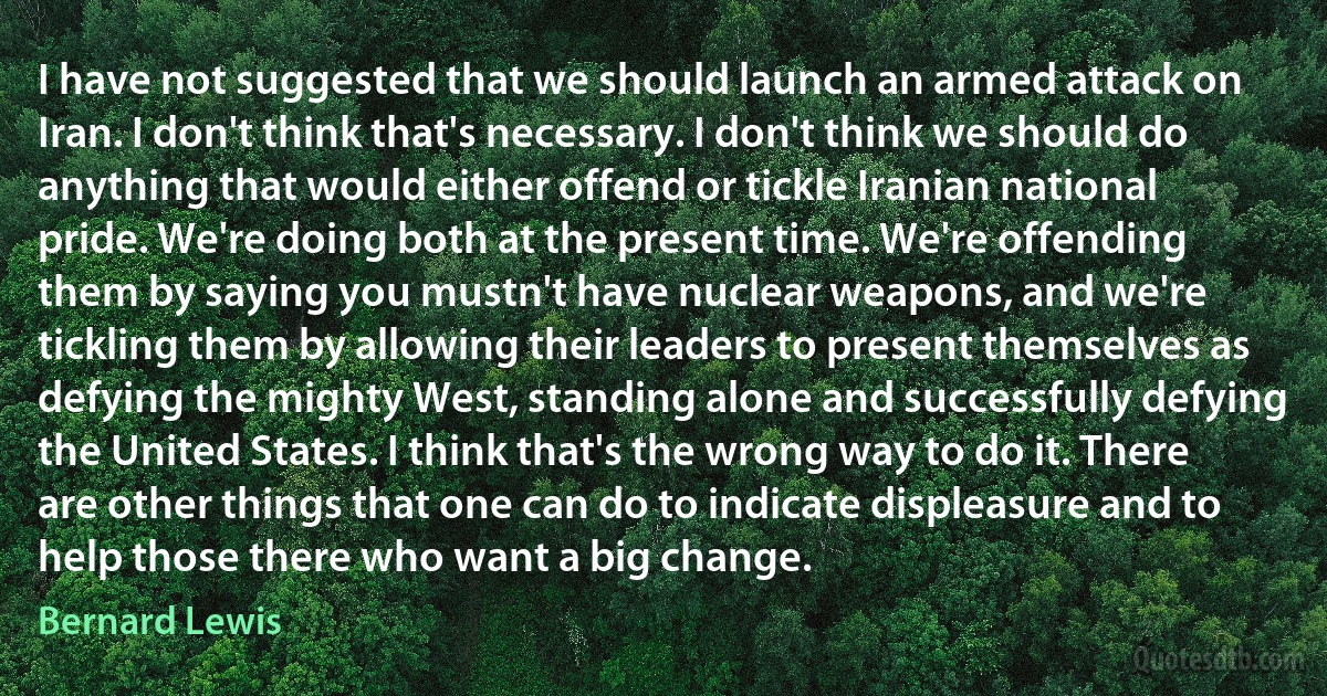 I have not suggested that we should launch an armed attack on Iran. I don't think that's necessary. I don't think we should do anything that would either offend or tickle Iranian national pride. We're doing both at the present time. We're offending them by saying you mustn't have nuclear weapons, and we're tickling them by allowing their leaders to present themselves as defying the mighty West, standing alone and successfully defying the United States. I think that's the wrong way to do it. There are other things that one can do to indicate displeasure and to help those there who want a big change. (Bernard Lewis)