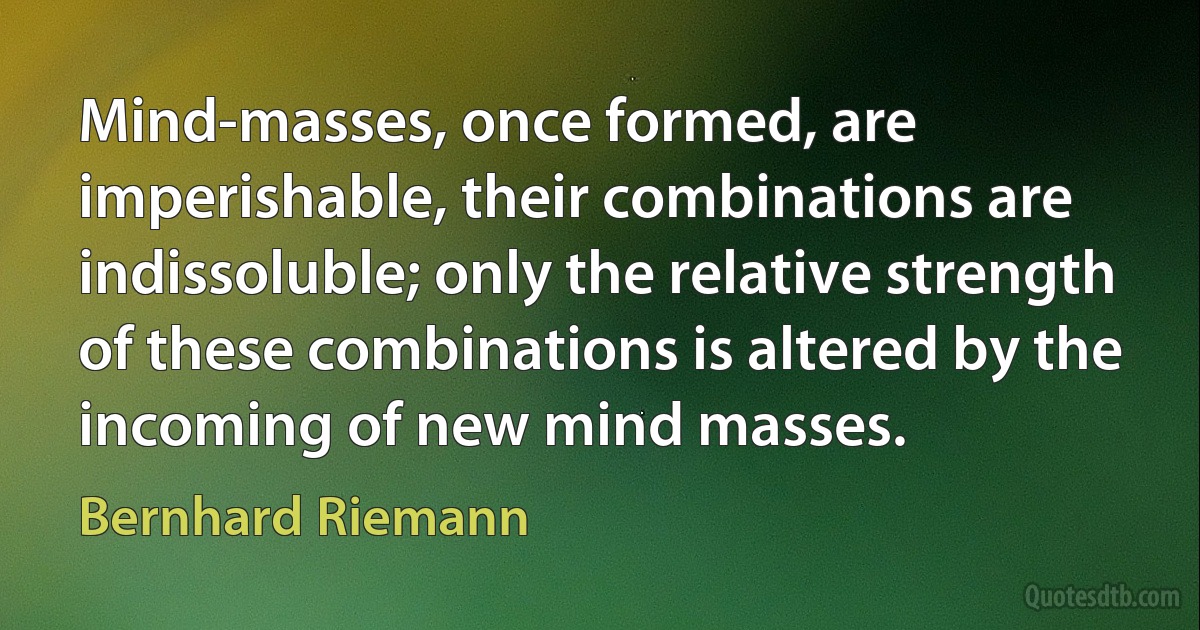 Mind-masses, once formed, are imperishable, their combinations are indissoluble; only the relative strength of these combinations is altered by the incoming of new mind masses. (Bernhard Riemann)