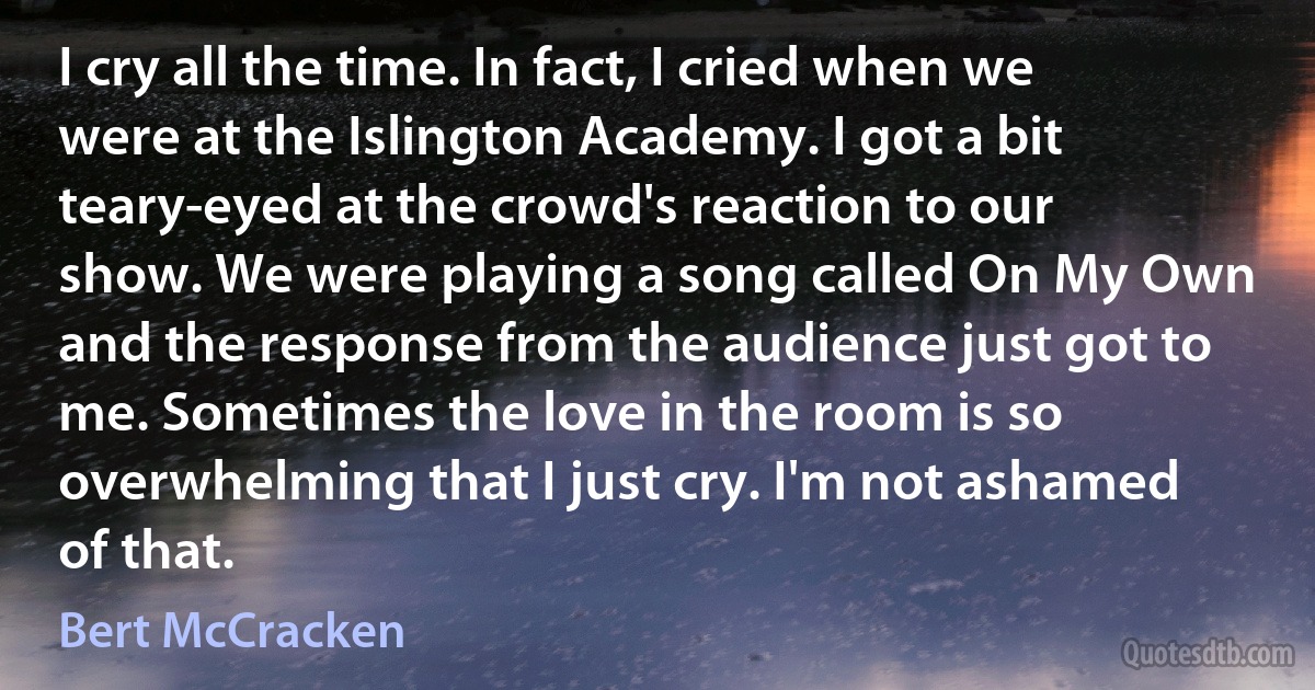 I cry all the time. In fact, I cried when we were at the Islington Academy. I got a bit teary-eyed at the crowd's reaction to our show. We were playing a song called On My Own and the response from the audience just got to me. Sometimes the love in the room is so overwhelming that I just cry. I'm not ashamed of that. (Bert McCracken)