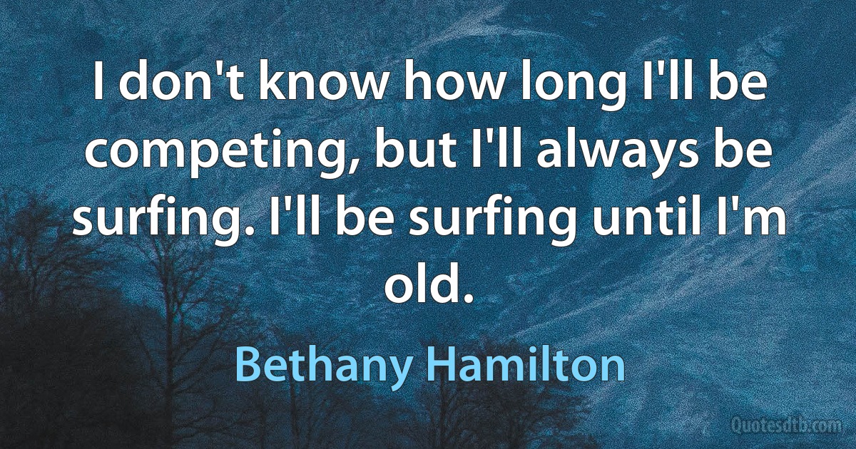 I don't know how long I'll be competing, but I'll always be surfing. I'll be surfing until I'm old. (Bethany Hamilton)