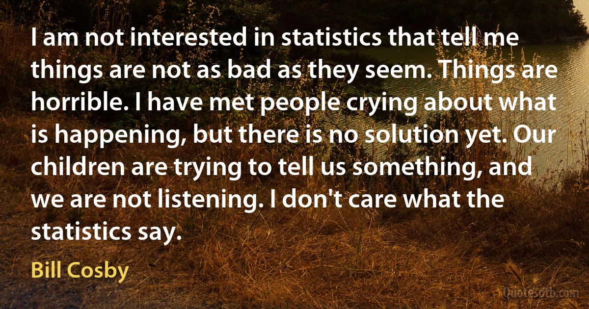 I am not interested in statistics that tell me things are not as bad as they seem. Things are horrible. I have met people crying about what is happening, but there is no solution yet. Our children are trying to tell us something, and we are not listening. I don't care what the statistics say. (Bill Cosby)