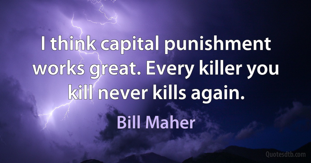 I think capital punishment works great. Every killer you kill never kills again. (Bill Maher)