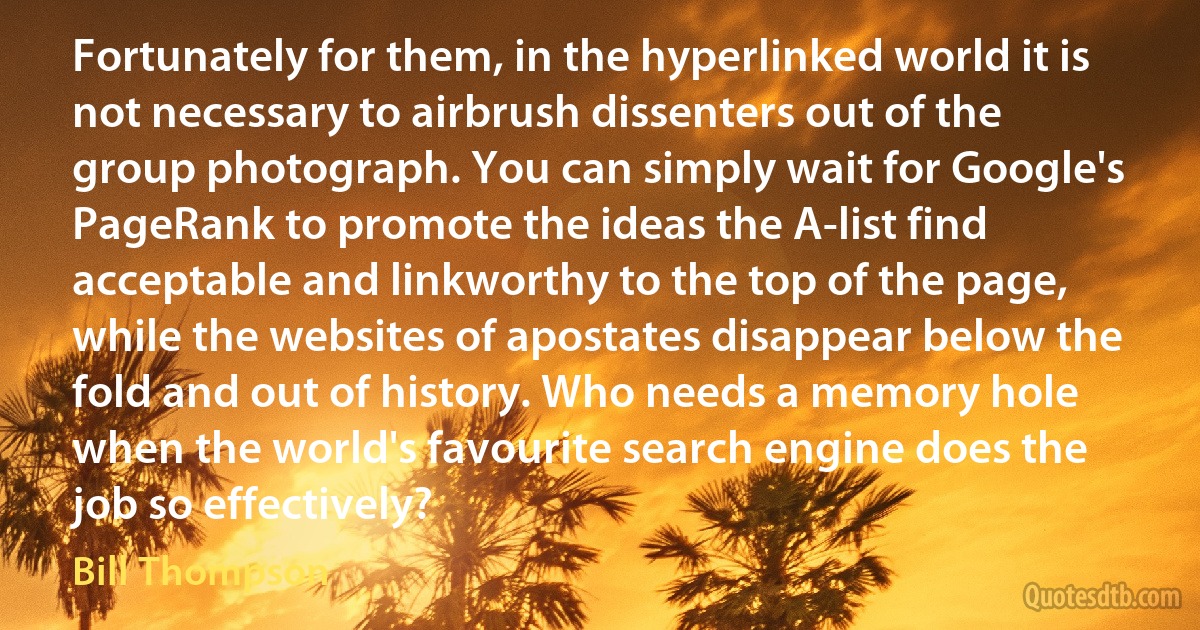 Fortunately for them, in the hyperlinked world it is not necessary to airbrush dissenters out of the group photograph. You can simply wait for Google's PageRank to promote the ideas the A-list find acceptable and linkworthy to the top of the page, while the websites of apostates disappear below the fold and out of history. Who needs a memory hole when the world's favourite search engine does the job so effectively? (Bill Thompson)