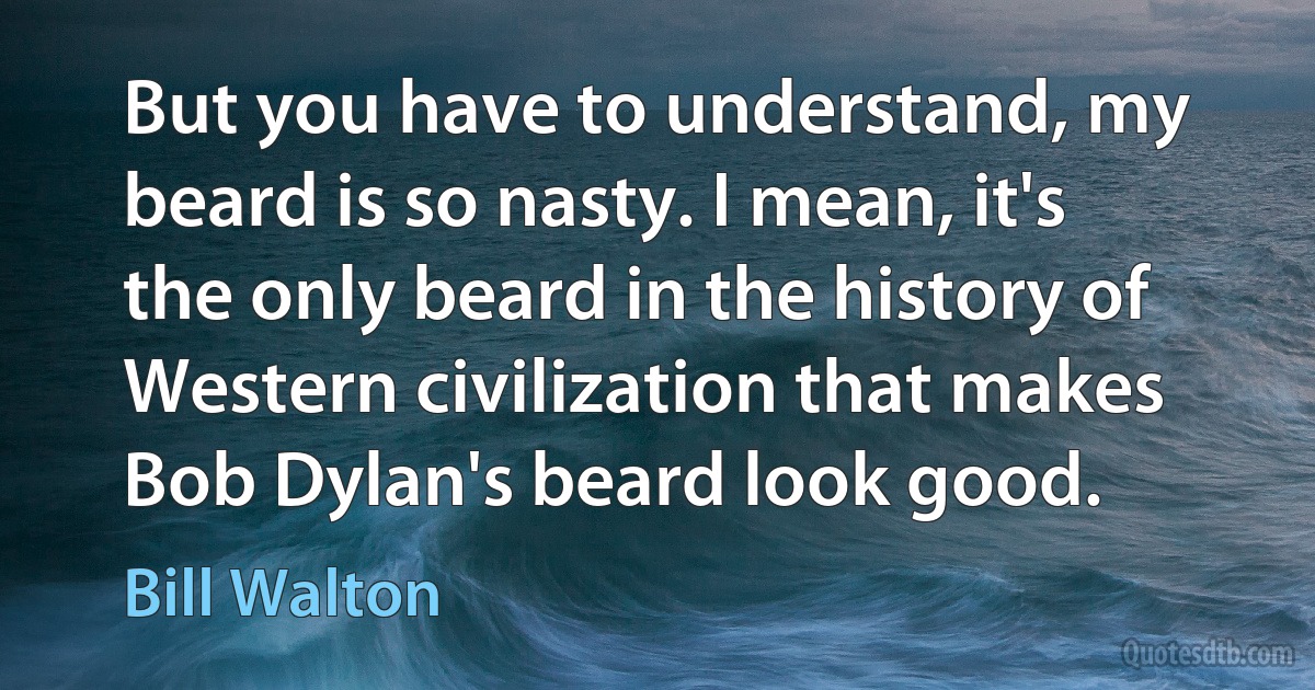 But you have to understand, my beard is so nasty. I mean, it's the only beard in the history of Western civilization that makes Bob Dylan's beard look good. (Bill Walton)