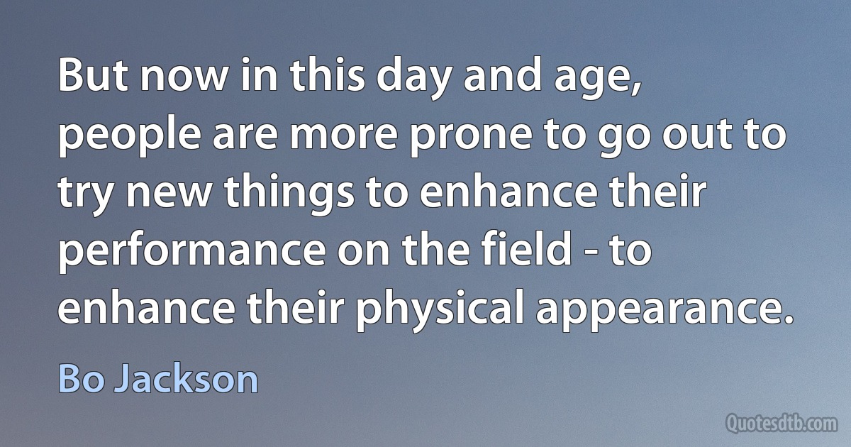 But now in this day and age, people are more prone to go out to try new things to enhance their performance on the field - to enhance their physical appearance. (Bo Jackson)