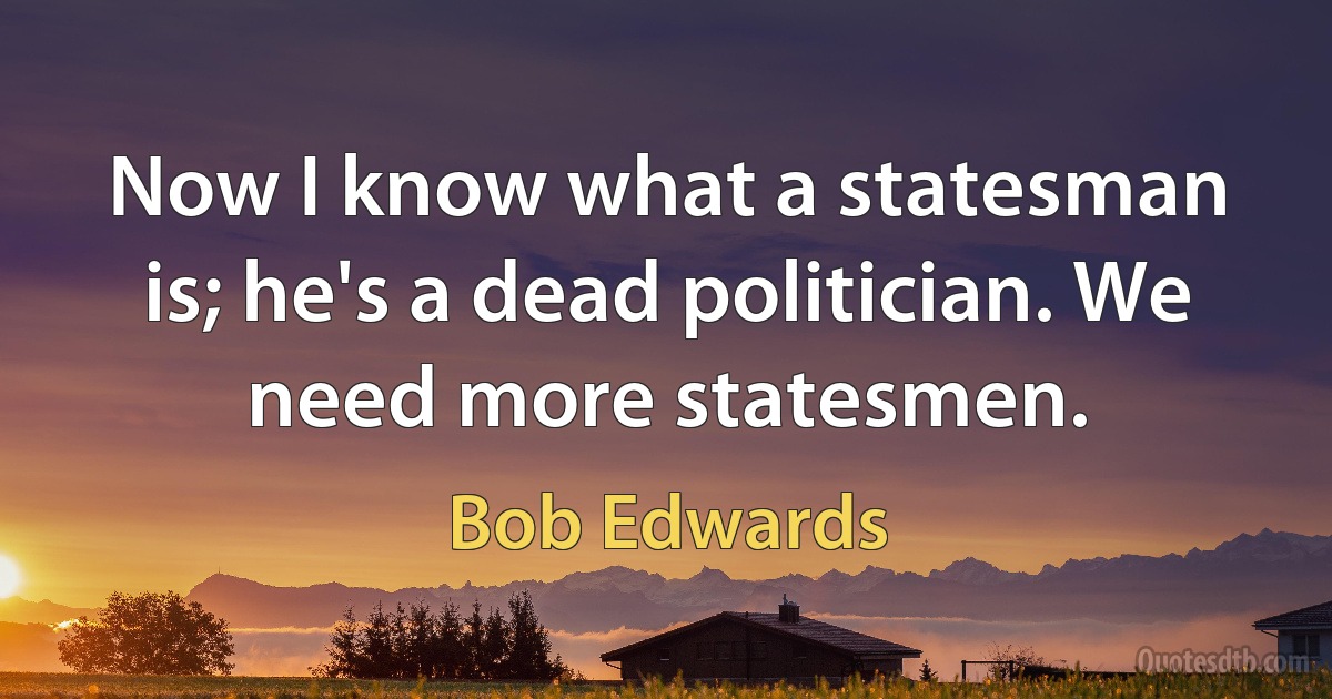 Now I know what a statesman is; he's a dead politician. We need more statesmen. (Bob Edwards)