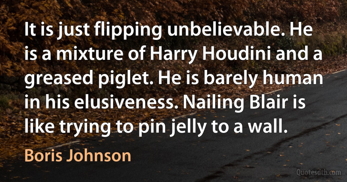 It is just flipping unbelievable. He is a mixture of Harry Houdini and a greased piglet. He is barely human in his elusiveness. Nailing Blair is like trying to pin jelly to a wall. (Boris Johnson)