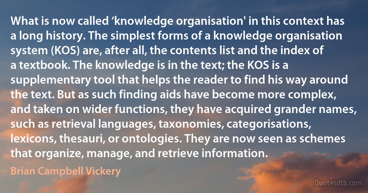 What is now called ‘knowledge organisation' in this context has a long history. The simplest forms of a knowledge organisation system (KOS) are, after all, the contents list and the index of a textbook. The knowledge is in the text; the KOS is a supplementary tool that helps the reader to find his way around the text. But as such finding aids have become more complex, and taken on wider functions, they have acquired grander names, such as retrieval languages, taxonomies, categorisations, lexicons, thesauri, or ontologies. They are now seen as schemes that organize, manage, and retrieve information. (Brian Campbell Vickery)