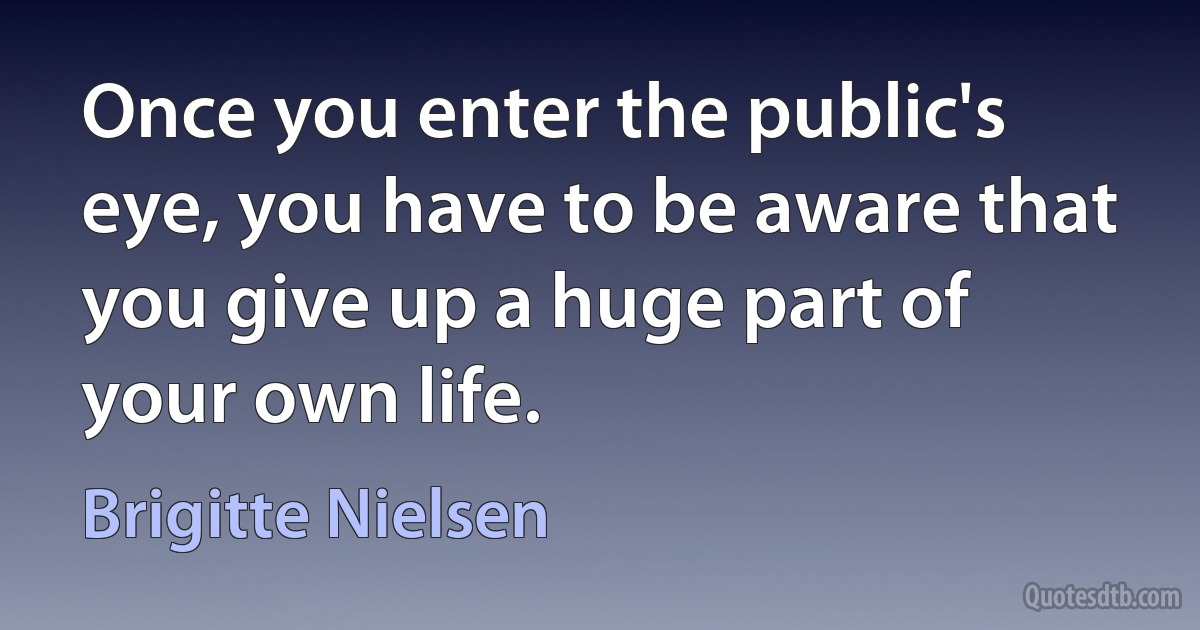 Once you enter the public's eye, you have to be aware that you give up a huge part of your own life. (Brigitte Nielsen)