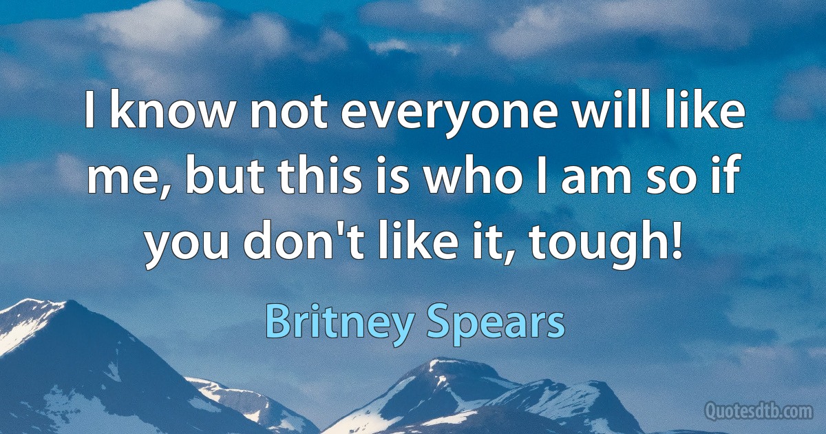 I know not everyone will like me, but this is who I am so if you don't like it, tough! (Britney Spears)