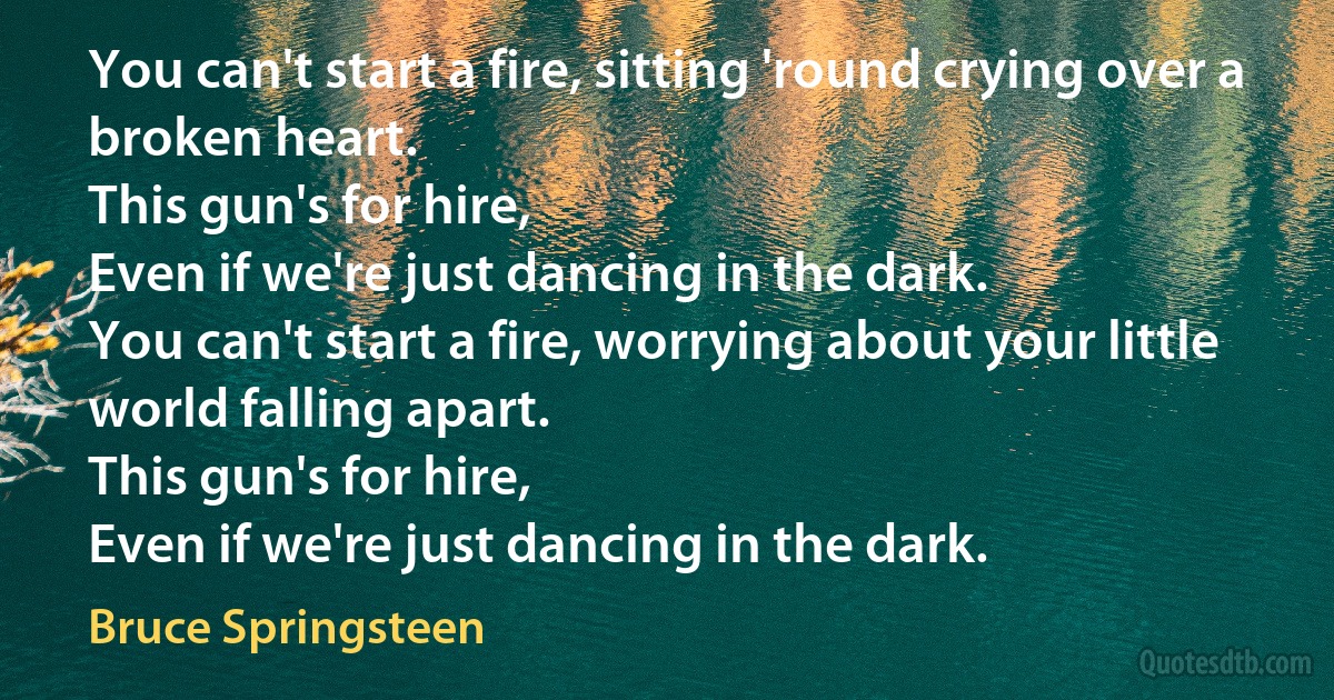 You can't start a fire, sitting 'round crying over a broken heart.
This gun's for hire,
Even if we're just dancing in the dark.
You can't start a fire, worrying about your little world falling apart.
This gun's for hire,
Even if we're just dancing in the dark. (Bruce Springsteen)