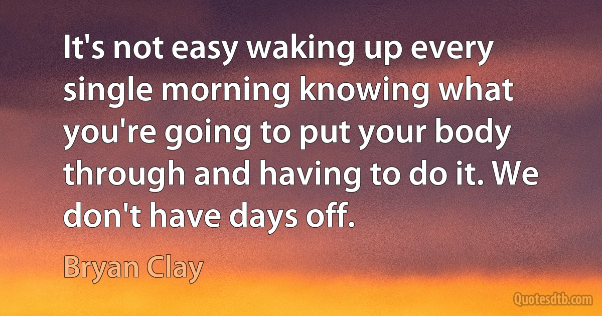 It's not easy waking up every single morning knowing what you're going to put your body through and having to do it. We don't have days off. (Bryan Clay)