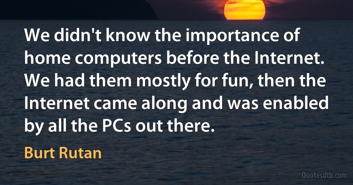 We didn't know the importance of home computers before the Internet. We had them mostly for fun, then the Internet came along and was enabled by all the PCs out there. (Burt Rutan)