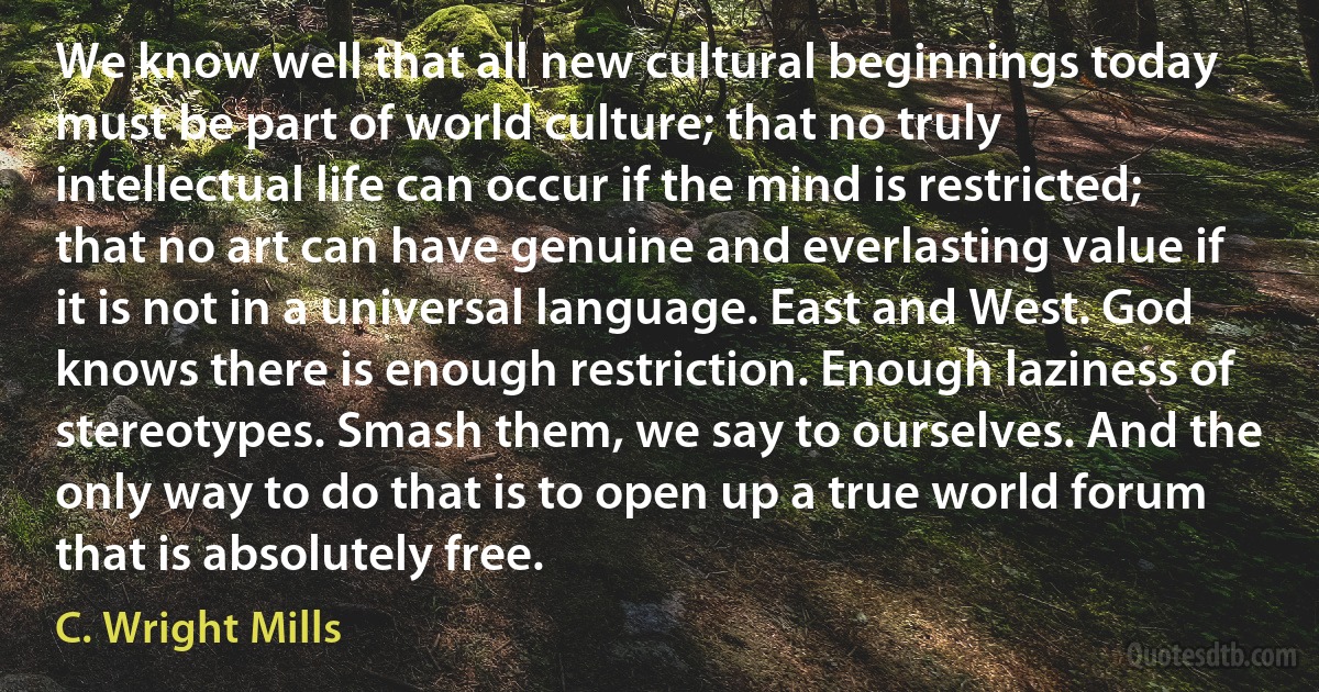 We know well that all new cultural beginnings today must be part of world culture; that no truly intellectual life can occur if the mind is restricted; that no art can have genuine and everlasting value if it is not in a universal language. East and West. God knows there is enough restriction. Enough laziness of stereotypes. Smash them, we say to ourselves. And the only way to do that is to open up a true world forum that is absolutely free. (C. Wright Mills)