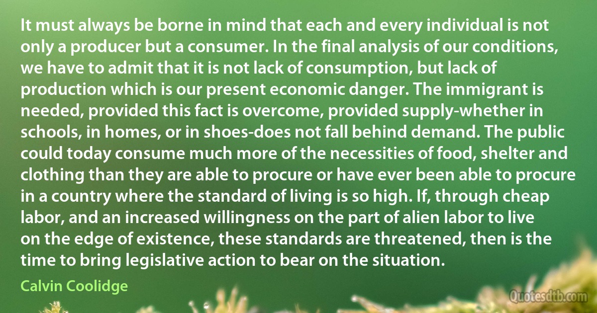 It must always be borne in mind that each and every individual is not only a producer but a consumer. In the final analysis of our conditions, we have to admit that it is not lack of consumption, but lack of production which is our present economic danger. The immigrant is needed, provided this fact is overcome, provided supply-whether in schools, in homes, or in shoes-does not fall behind demand. The public could today consume much more of the necessities of food, shelter and clothing than they are able to procure or have ever been able to procure in a country where the standard of living is so high. If, through cheap labor, and an increased willingness on the part of alien labor to live on the edge of existence, these standards are threatened, then is the time to bring legislative action to bear on the situation. (Calvin Coolidge)