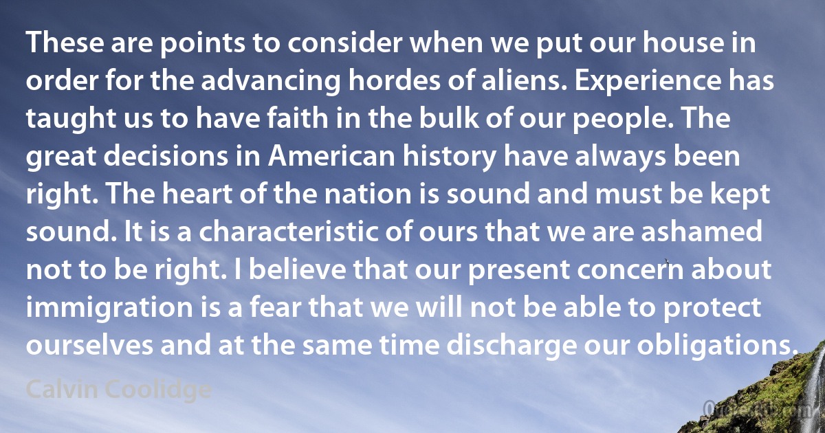 These are points to consider when we put our house in order for the advancing hordes of aliens. Experience has taught us to have faith in the bulk of our people. The great decisions in American history have always been right. The heart of the nation is sound and must be kept sound. It is a characteristic of ours that we are ashamed not to be right. I believe that our present concern about immigration is a fear that we will not be able to protect ourselves and at the same time discharge our obligations. (Calvin Coolidge)