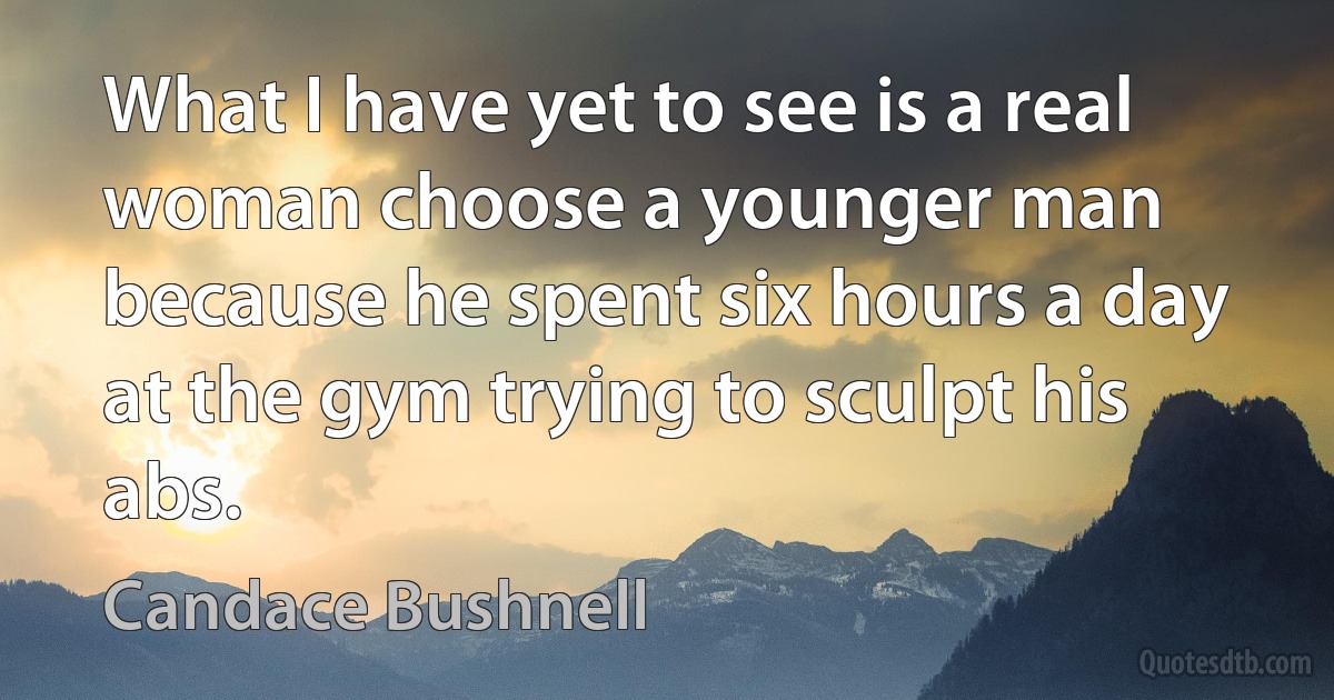 What I have yet to see is a real woman choose a younger man because he spent six hours a day at the gym trying to sculpt his abs. (Candace Bushnell)