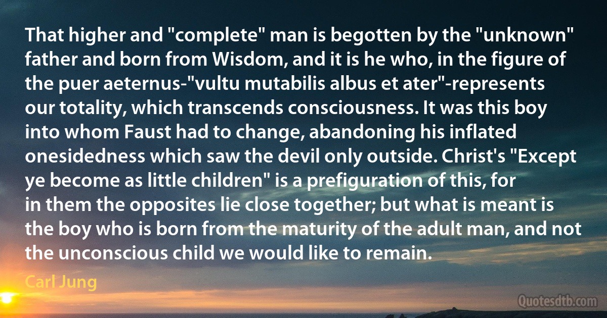 That higher and "complete" man is begotten by the "unknown" father and born from Wisdom, and it is he who, in the figure of the puer aeternus-"vultu mutabilis albus et ater"-represents our totality, which transcends consciousness. It was this boy into whom Faust had to change, abandoning his inflated onesidedness which saw the devil only outside. Christ's "Except ye become as little children" is a prefiguration of this, for in them the opposites lie close together; but what is meant is the boy who is born from the maturity of the adult man, and not the unconscious child we would like to remain. (Carl Jung)