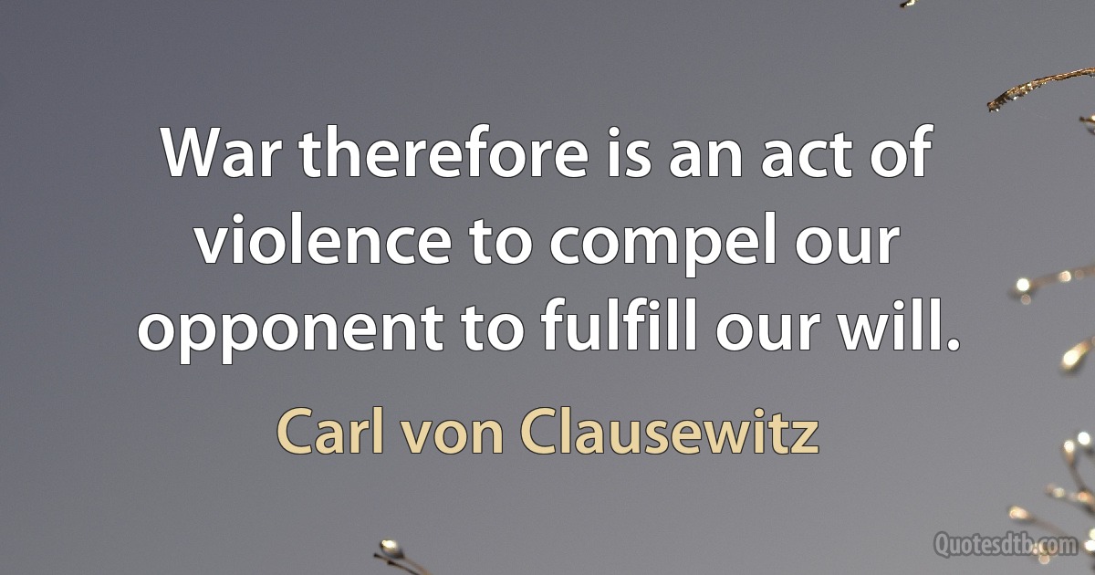 War therefore is an act of violence to compel our opponent to fulfill our will. (Carl von Clausewitz)