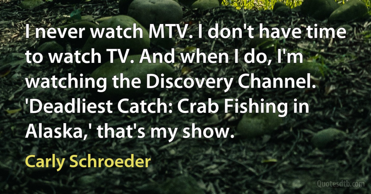 I never watch MTV. I don't have time to watch TV. And when I do, I'm watching the Discovery Channel. 'Deadliest Catch: Crab Fishing in Alaska,' that's my show. (Carly Schroeder)