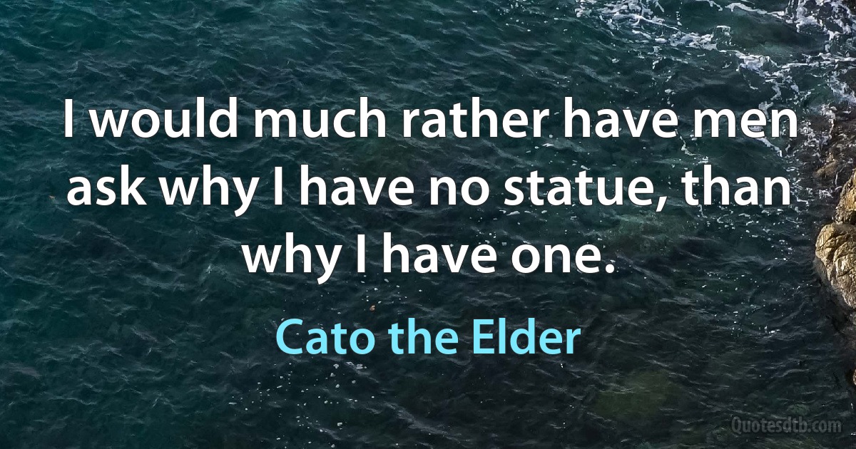 I would much rather have men ask why I have no statue, than why I have one. (Cato the Elder)