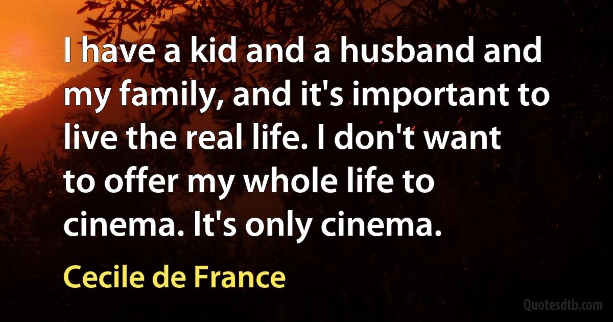 I have a kid and a husband and my family, and it's important to live the real life. I don't want to offer my whole life to cinema. It's only cinema. (Cecile de France)