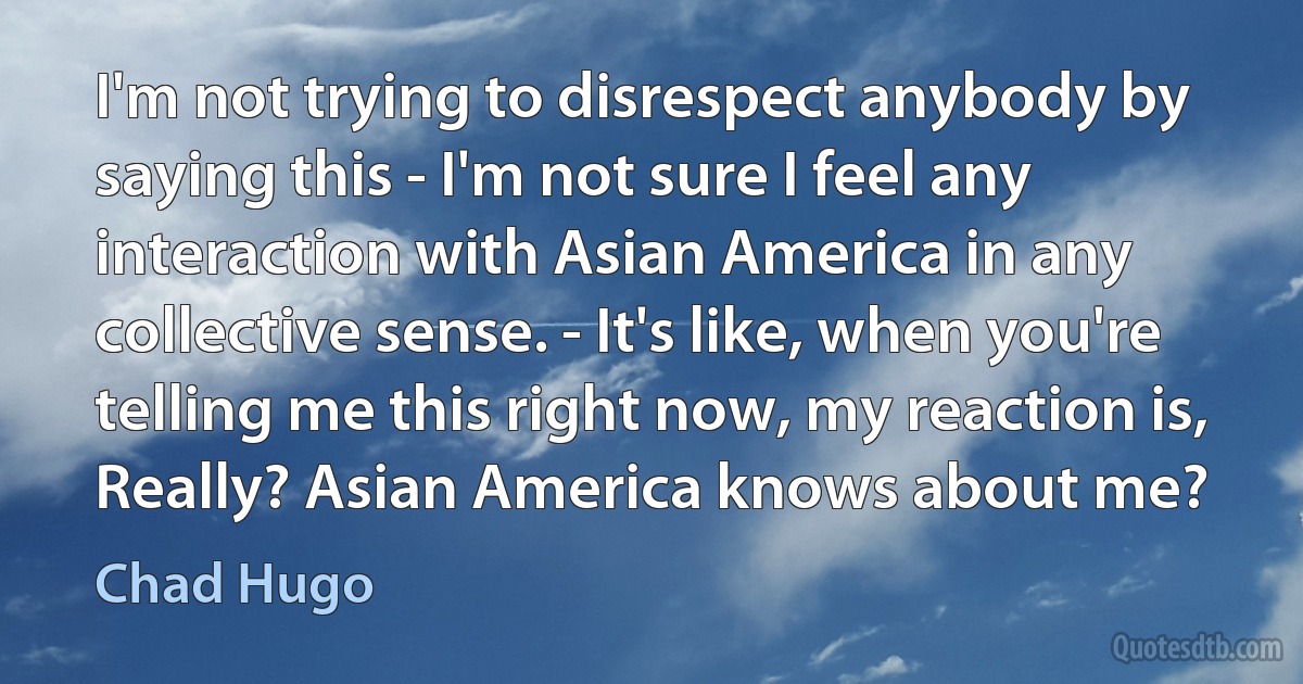 I'm not trying to disrespect anybody by saying this - I'm not sure I feel any interaction with Asian America in any collective sense. - It's like, when you're telling me this right now, my reaction is, Really? Asian America knows about me? (Chad Hugo)