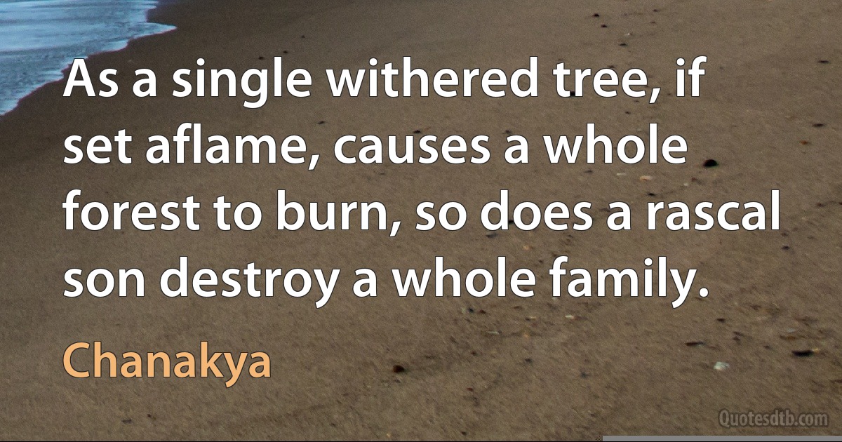 As a single withered tree, if set aflame, causes a whole forest to burn, so does a rascal son destroy a whole family. (Chanakya)