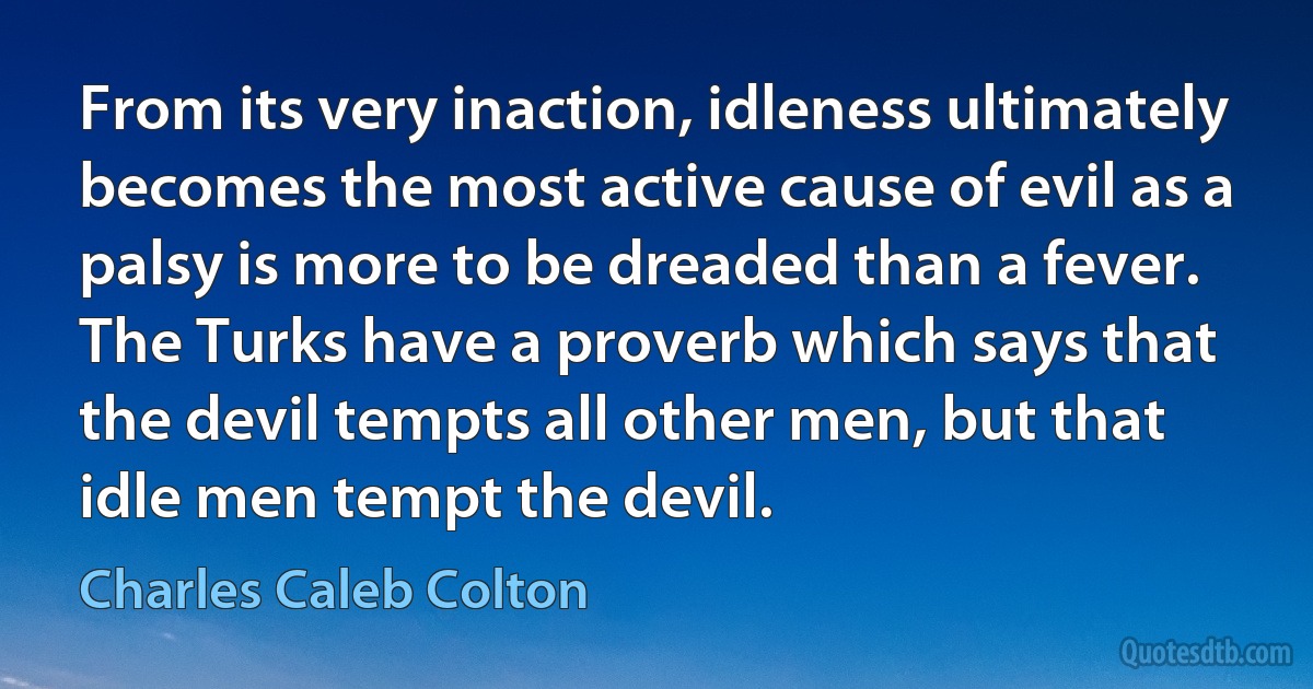 From its very inaction, idleness ultimately becomes the most active cause of evil as a palsy is more to be dreaded than a fever. The Turks have a proverb which says that the devil tempts all other men, but that idle men tempt the devil. (Charles Caleb Colton)