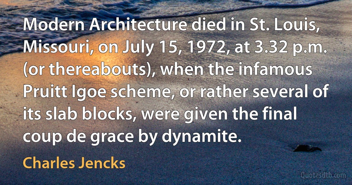 Modern Architecture died in St. Louis, Missouri, on July 15, 1972, at 3.32 p.m. (or thereabouts), when the infamous Pruitt Igoe scheme, or rather several of its slab blocks, were given the final coup de grace by dynamite. (Charles Jencks)