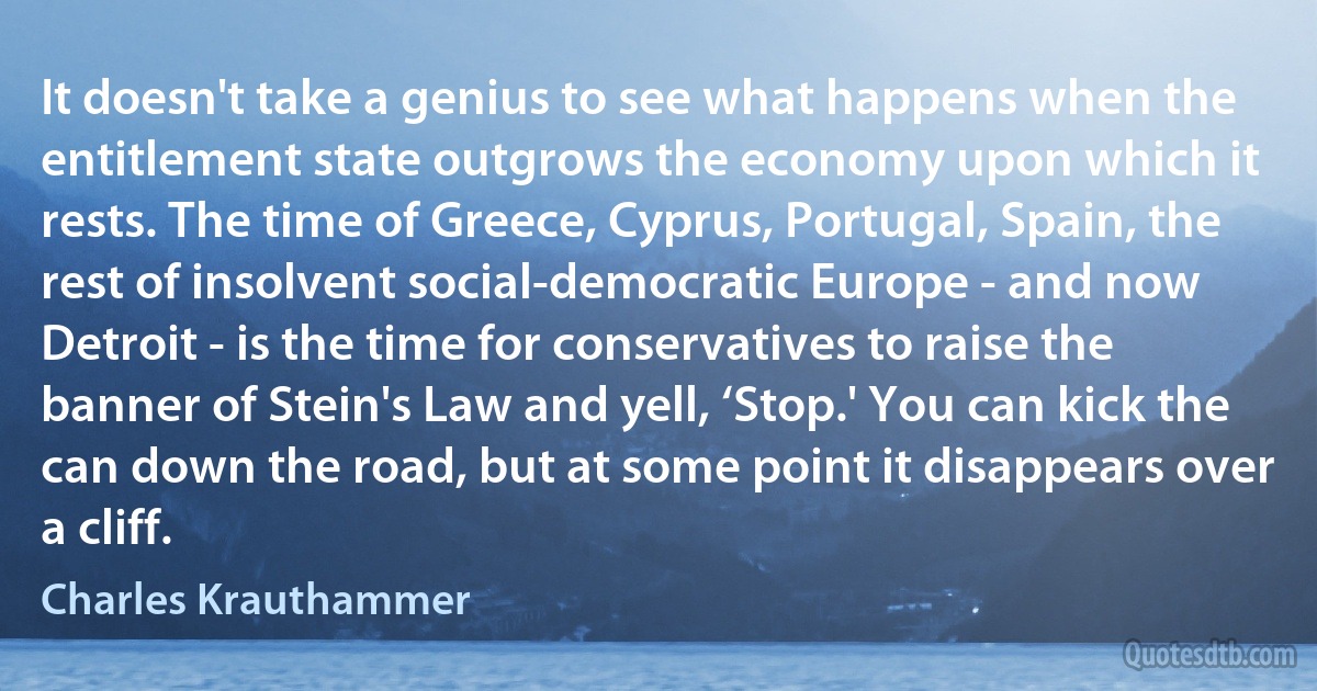 It doesn't take a genius to see what happens when the entitlement state outgrows the economy upon which it rests. The time of Greece, Cyprus, Portugal, Spain, the rest of insolvent social-democratic Europe - and now Detroit - is the time for conservatives to raise the banner of Stein's Law and yell, ‘Stop.' You can kick the can down the road, but at some point it disappears over a cliff. (Charles Krauthammer)