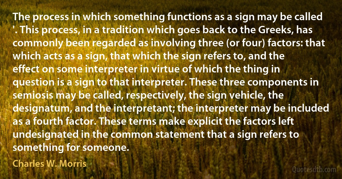 The process in which something functions as a sign may be called '. This process, in a tradition which goes back to the Greeks, has commonly been regarded as involving three (or four) factors: that which acts as a sign, that which the sign refers to, and the effect on some interpreter in virtue of which the thing in question is a sign to that interpreter. These three components in semiosis may be called, respectively, the sign vehicle, the designatum, and the interpretant; the interpreter may be included as a fourth factor. These terms make explicit the factors left undesignated in the common statement that a sign refers to something for someone. (Charles W. Morris)