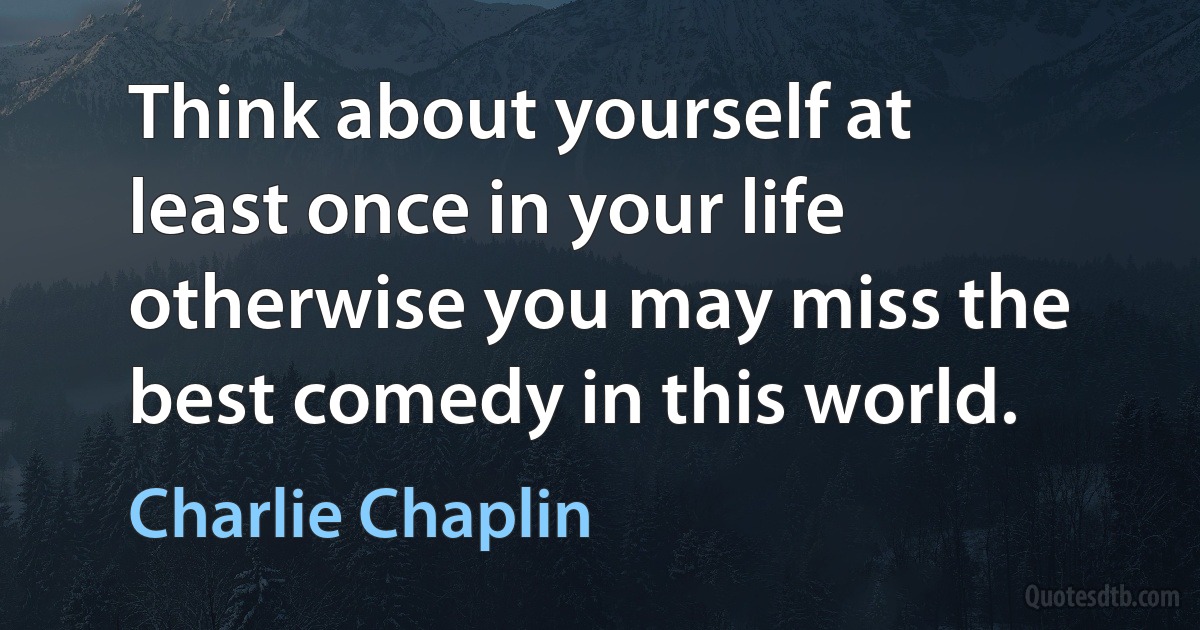 Think about yourself at least once in your life otherwise you may miss the best comedy in this world. (Charlie Chaplin)