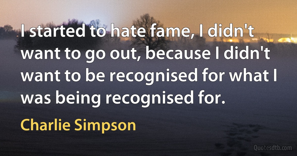 I started to hate fame, I didn't want to go out, because I didn't want to be recognised for what I was being recognised for. (Charlie Simpson)