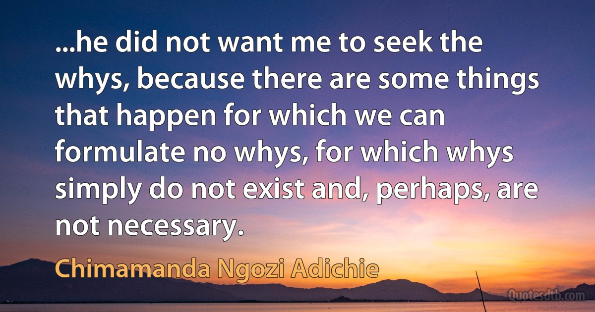 ...he did not want me to seek the whys, because there are some things that happen for which we can formulate no whys, for which whys simply do not exist and, perhaps, are not necessary. (Chimamanda Ngozi Adichie)