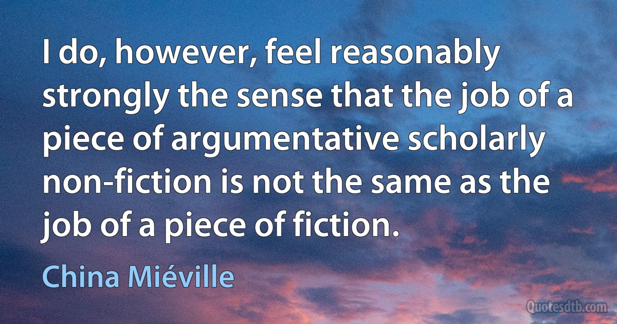 I do, however, feel reasonably strongly the sense that the job of a piece of argumentative scholarly non-fiction is not the same as the job of a piece of fiction. (China Miéville)