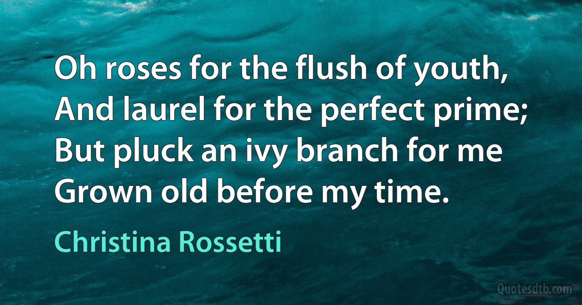 Oh roses for the flush of youth, And laurel for the perfect prime; But pluck an ivy branch for me Grown old before my time. (Christina Rossetti)