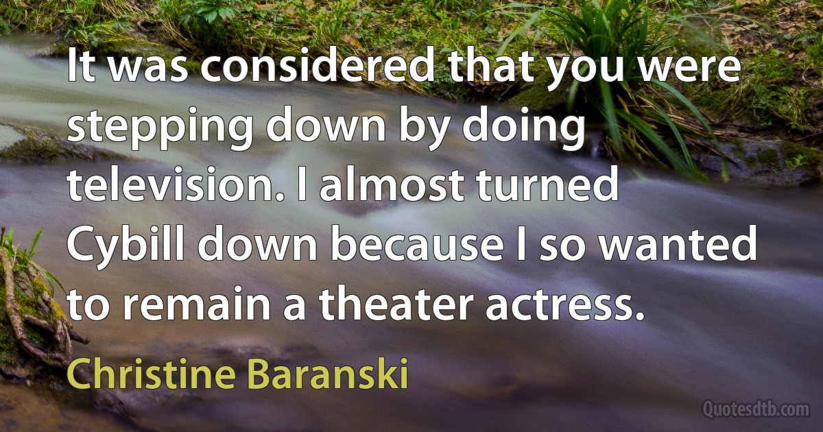 It was considered that you were stepping down by doing television. I almost turned Cybill down because I so wanted to remain a theater actress. (Christine Baranski)