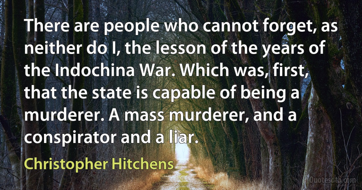 There are people who cannot forget, as neither do I, the lesson of the years of the Indochina War. Which was, first, that the state is capable of being a murderer. A mass murderer, and a conspirator and a liar. (Christopher Hitchens)