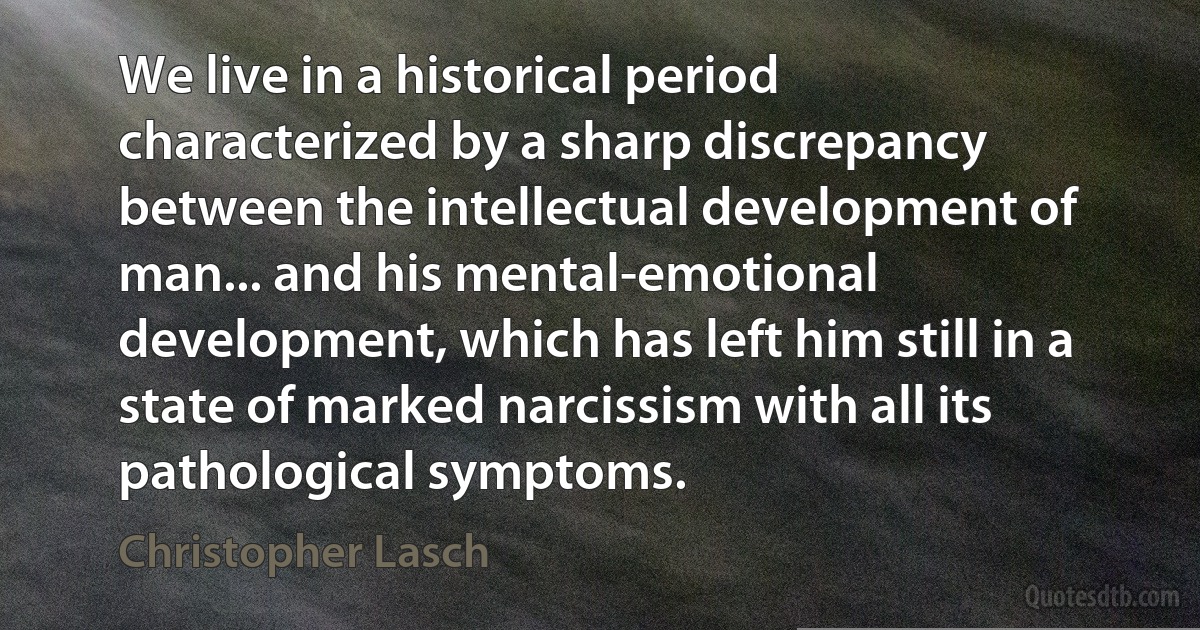 We live in a historical period characterized by a sharp discrepancy between the intellectual development of man... and his mental-emotional development, which has left him still in a state of marked narcissism with all its pathological symptoms. (Christopher Lasch)