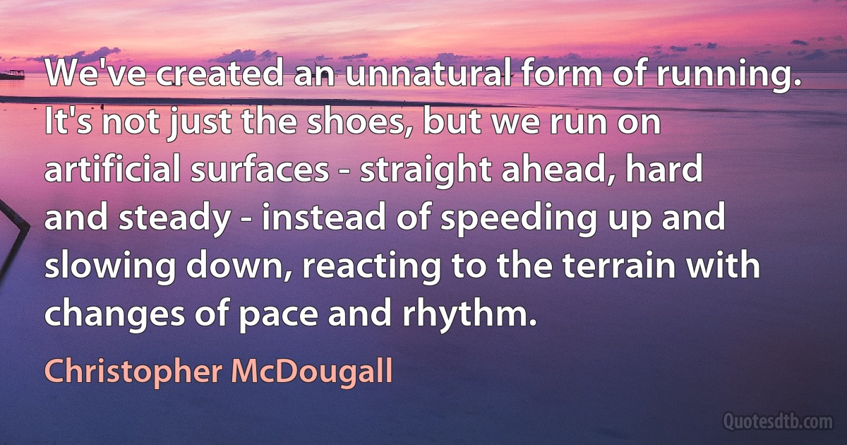 We've created an unnatural form of running. It's not just the shoes, but we run on artificial surfaces - straight ahead, hard and steady - instead of speeding up and slowing down, reacting to the terrain with changes of pace and rhythm. (Christopher McDougall)