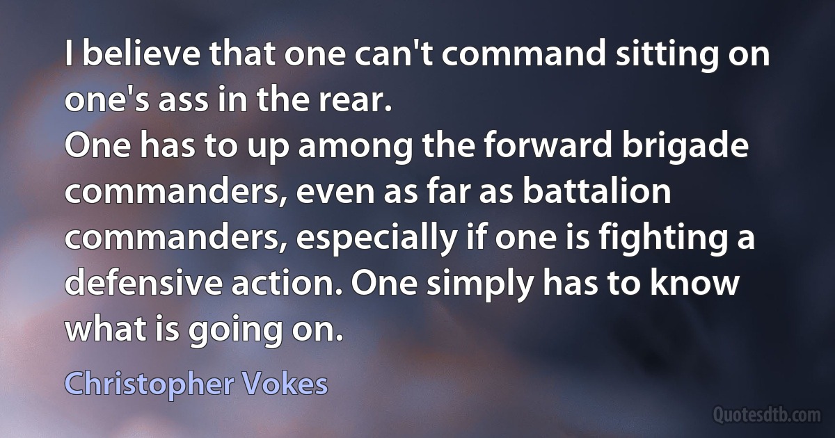 I believe that one can't command sitting on one's ass in the rear.
One has to up among the forward brigade commanders, even as far as battalion commanders, especially if one is fighting a defensive action. One simply has to know what is going on. (Christopher Vokes)