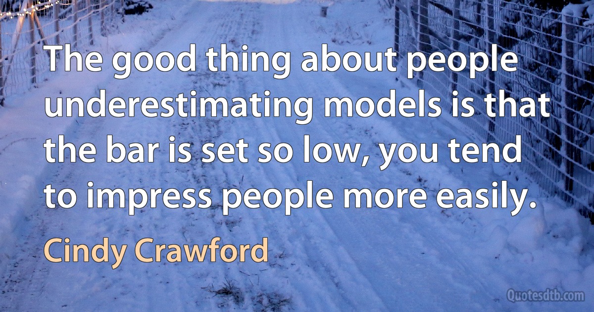 The good thing about people underestimating models is that the bar is set so low, you tend to impress people more easily. (Cindy Crawford)