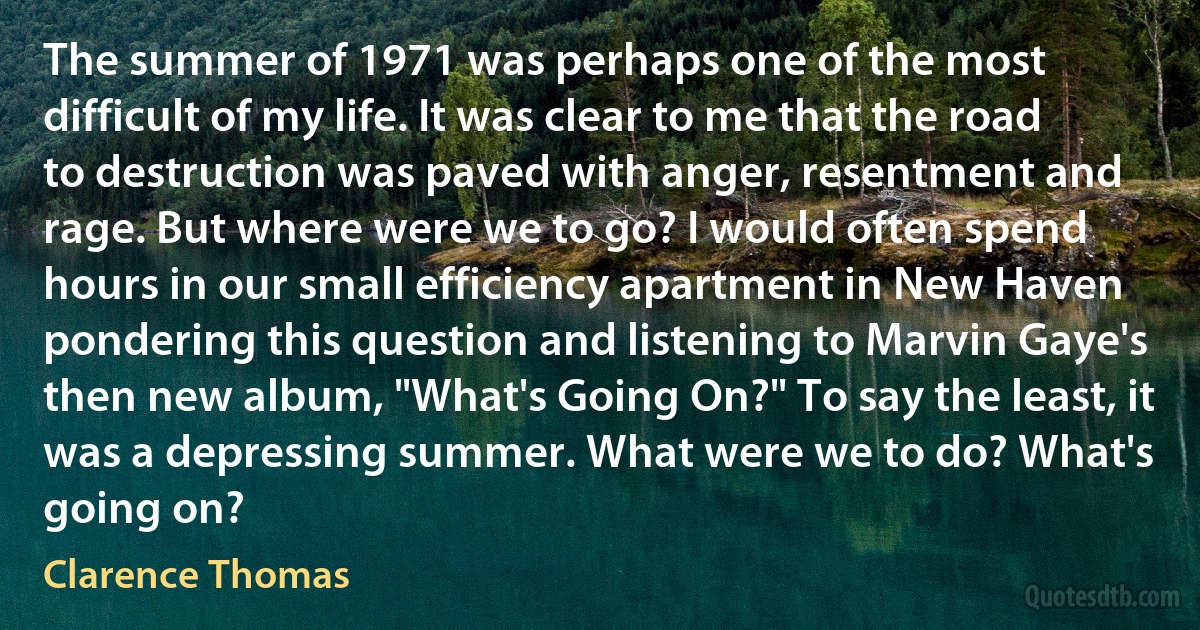 The summer of 1971 was perhaps one of the most difficult of my life. It was clear to me that the road to destruction was paved with anger, resentment and rage. But where were we to go? I would often spend hours in our small efficiency apartment in New Haven pondering this question and listening to Marvin Gaye's then new album, "What's Going On?" To say the least, it was a depressing summer. What were we to do? What's going on? (Clarence Thomas)